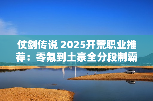 仗剑传说 2025开荒职业推荐：零氪到土豪全分段制霸攻略