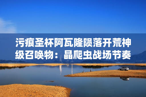 污痕圣杯阿瓦隆陨落开荒神级召唤物：晶爬虫战场节奏主宰指南