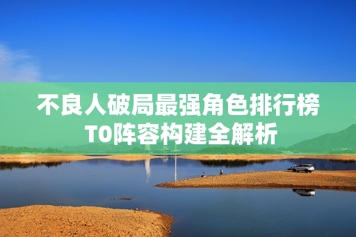 不良人破局最强角色排行榜 T0阵容构建全解析