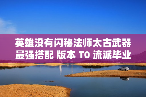 英雄没有闪秘法师太古武器最强搭配 版本 T0 流派毕业指南