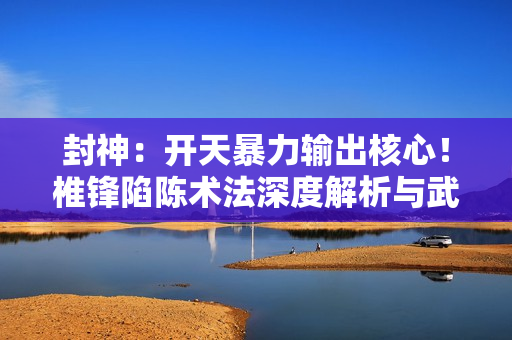 封神：开天暴力输出核心！椎锋陷陈术法深度解析与武将搭配指南