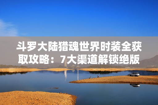 斗罗大陆猎魂世界时装全获取攻略：7大渠道解锁绝版外观