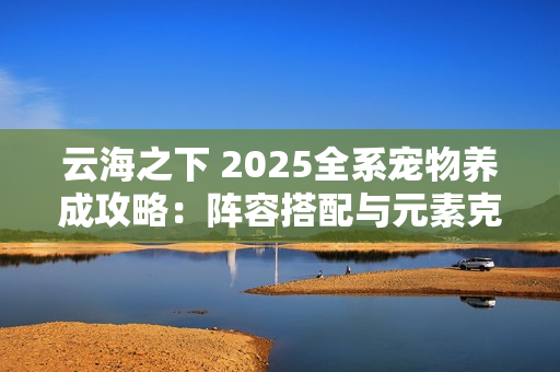 云海之下 2025全系宠物养成攻略：阵容搭配与元素克制全解析