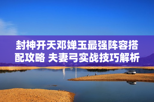 封神开天邓婵玉最强阵容搭配攻略 夫妻弓实战技巧解析