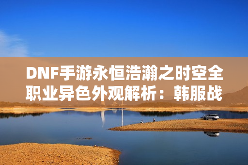 DNF手游永恒浩瀚之时空全职业异色外观解析：韩服战令新装惊艳登场