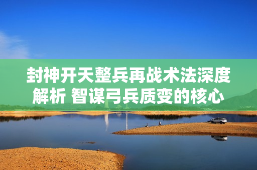 封神开天整兵再战术法深度解析 智谋弓兵质变的核心引擎
