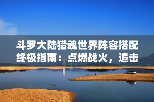 斗罗大陆猎魂世界阵容搭配终极指南：点燃战火，追击制胜！