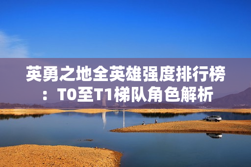 英勇之地全英雄强度排行榜：T0至T1梯队角色解析