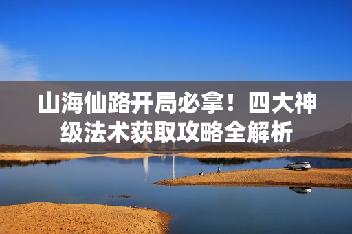 山海仙路开局必拿！四大神级法术获取攻略全解析