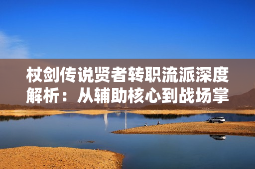 杖剑传说贤者转职流派深度解析：从辅助核心到战场掌控者