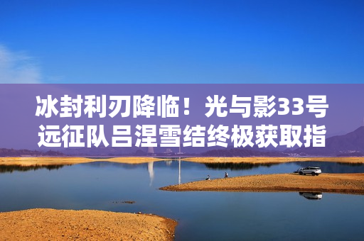 冰封利刃降临！光与影33号远征队吕涅雪结终极获取指南