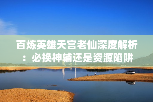 百炼英雄天宫老仙深度解析：必换神辅还是资源陷阱