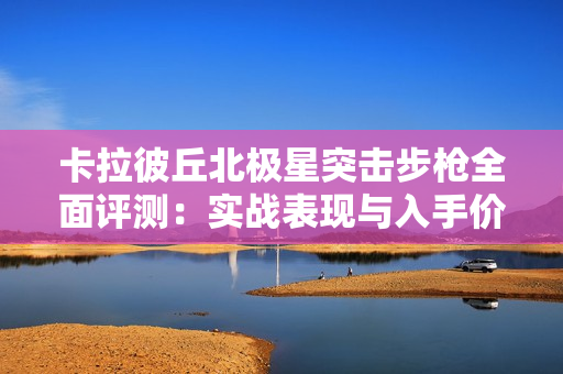 卡拉彼丘北极星突击步枪全面评测：实战表现与入手价值解析