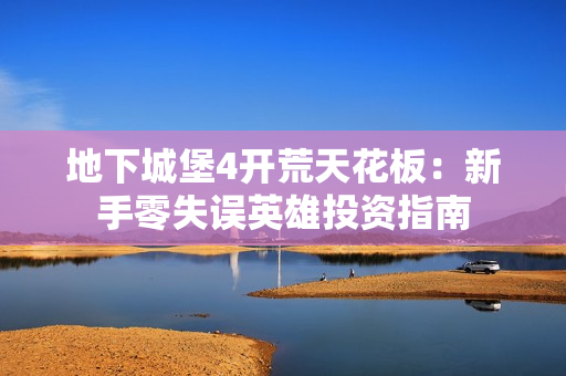 地下城堡4开荒天花板：新手零失误英雄投资指南