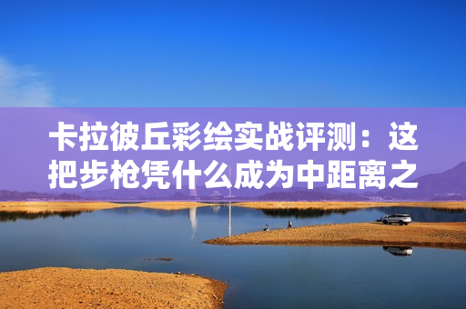 卡拉彼丘彩绘实战评测：这把步枪凭什么成为中距离之王？