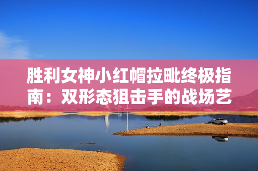 胜利女神小红帽拉毗终极指南：双形态狙击手的战场艺术