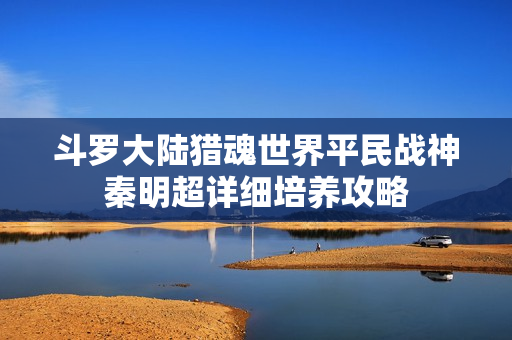 斗罗大陆猎魂世界平民战神秦明超详细培养攻略