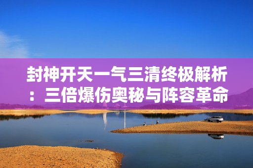 封神开天一气三清终极解析：三倍爆伤奥秘与阵容革命