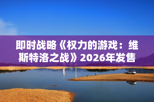即时战略《权力的游戏：维斯特洛之战》2026年发售