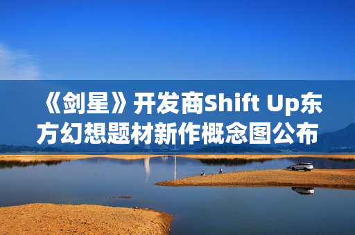 《剑星》开发商Shift Up东方幻想题材新作概念图公布