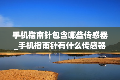 手机指南针包含哪些传感器_手机指南针有什么传感器