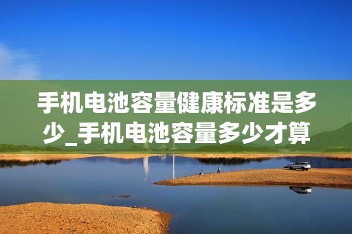 手机电池容量健康标准是多少_手机电池容量多少才算是健康的