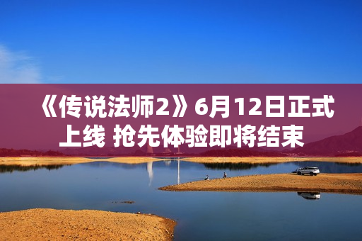 《传说法师2》6月12日正式上线 抢先体验即将结束