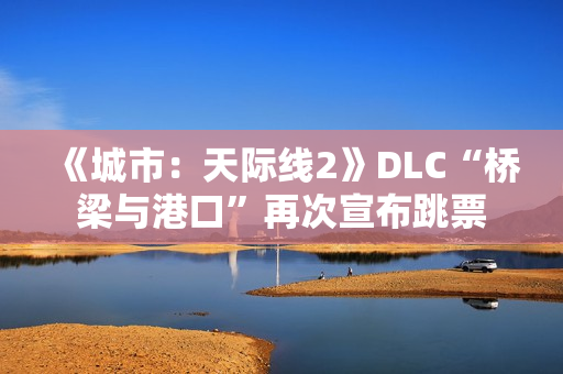 《城市：天际线2》DLC“桥梁与港口”再次宣布跳票