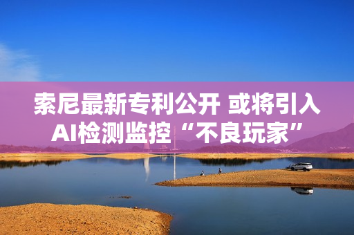 索尼最新专利公开 或将引入AI检测监控“不良玩家”