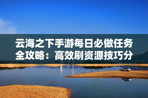 云海之下手游每日必做任务全攻略：高效刷资源技巧分享