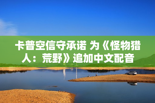 卡普空信守承诺 为《怪物猎人：荒野》追加中文配音