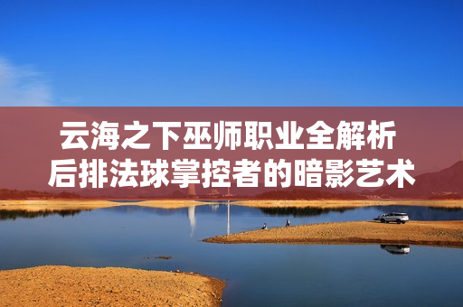 云海之下巫师职业全解析 后排法球掌控者的暗影艺术