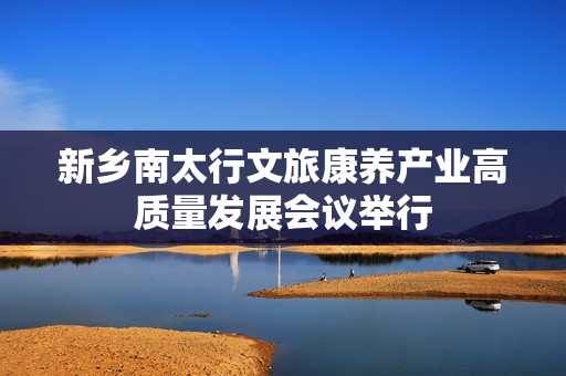 新乡南太行文旅康养产业高质量发展会议举行