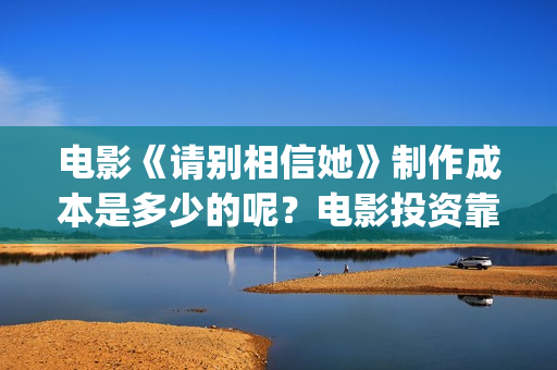电影《请别相信她》制作成本是多少的呢？电影投资靠谱吗？周期是多久的呢？(电影《请别相信她》章若楠)