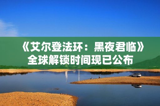 《艾尔登法环：黑夜君临》全球解锁时间现已公布