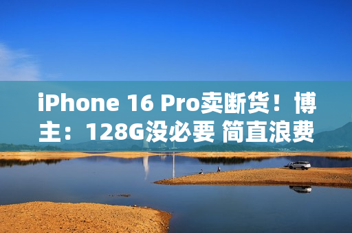iPhone 16 Pro卖断货！博主：128G没必要 简直浪费国补