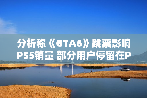 分析称《GTA6》跳票影响PS5销量 部分用户停留在PS4