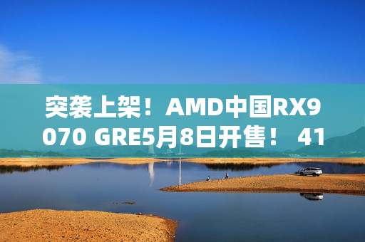 突袭上架！AMD中国RX9070 GRE5月8日开售！ 4199元起