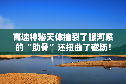 高速神秘天体撞裂了银河系的“肋骨”还扭曲了磁场！