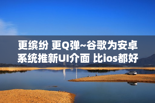 更缤纷 更Q弹~谷歌为安卓系统推新UI介面 比ios都好！
