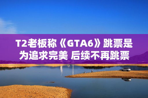 T2老板称《GTA6》跳票是为追求完美 后续不再跳票