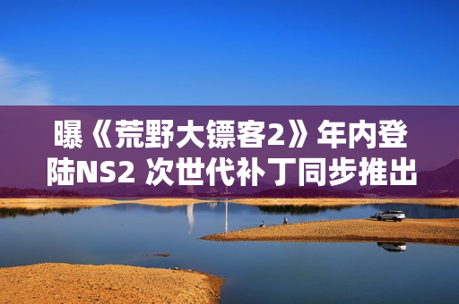 曝《荒野大镖客2》年内登陆NS2 次世代补丁同步推出