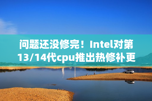 问题还没修完！Intel对第13/14代cpu推出热修补更新