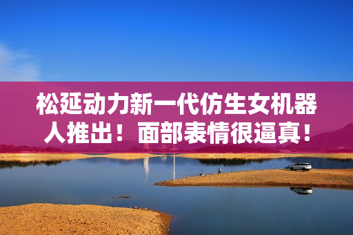 松延动力新一代仿生女机器人推出！面部表情很逼真！