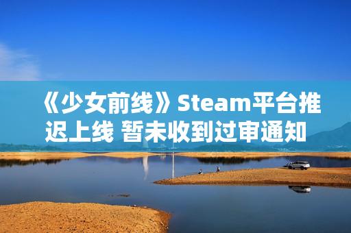 《少女前线》Steam平台推迟上线 暂未收到过审通知