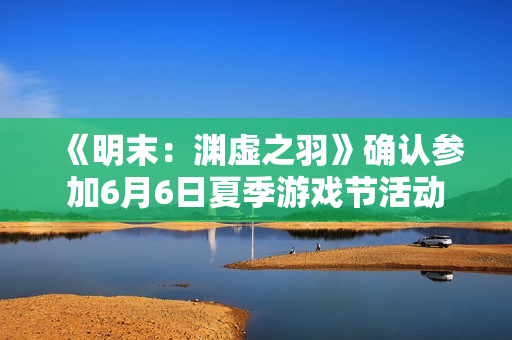 《明末：渊虚之羽》确认参加6月6日夏季游戏节活动