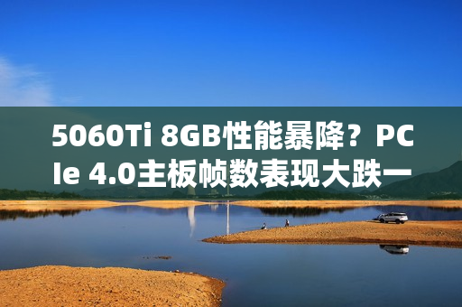5060Ti 8GB性能暴降？PCIe 4.0主板帧数表现大跌一成