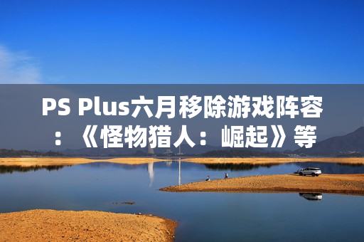 PS Plus六月移除游戏阵容：《怪物猎人：崛起》等