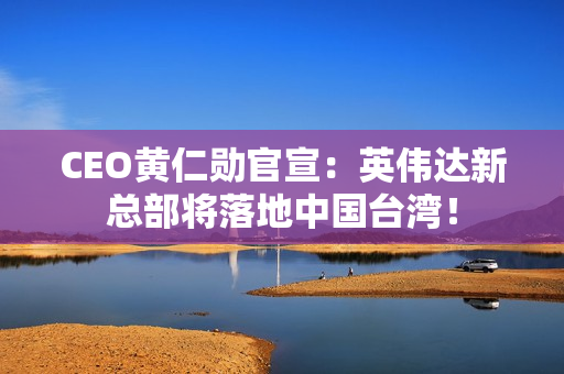 CEO黄仁勋官宣：英伟达新总部将落地中国台湾！