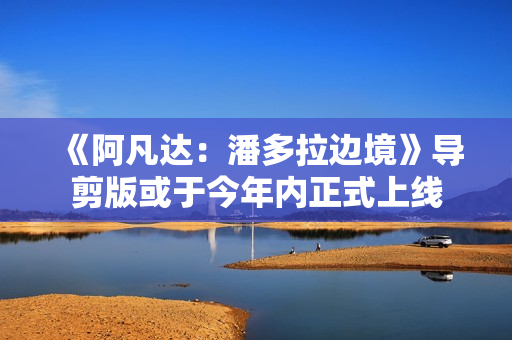 《阿凡达：潘多拉边境》导剪版或于今年内正式上线